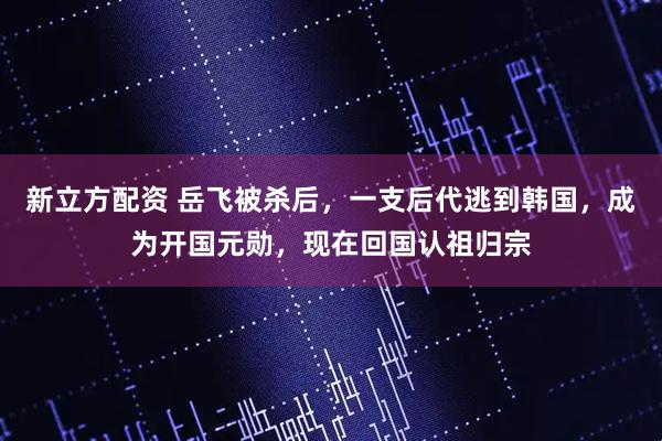 新立方配资 岳飞被杀后，一支后代逃到韩国，成为开国元勋，现在回国认祖归宗