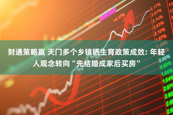 财通策略嬴 天门多个乡镇晒生育政策成效: 年轻人观念转向“先结婚成家后买房”
