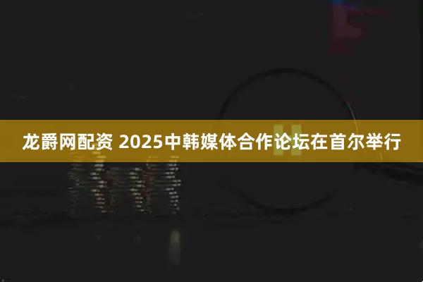 龙爵网配资 2025中韩媒体合作论坛在首尔举行