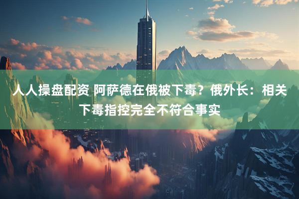 人人操盘配资 阿萨德在俄被下毒？俄外长：相关下毒指控完全不符合事实