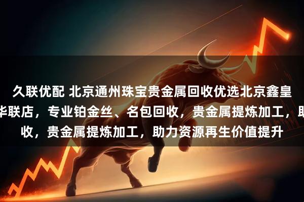 久联优配 北京通州珠宝贵金属回收优选北京鑫皇家珠宝通州北苑地铁华联店，专业铂金丝、名包回收，贵金属提炼加工，助力资源再生价值提升