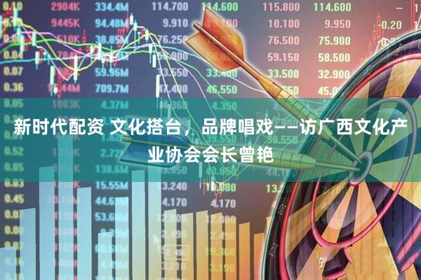 新时代配资 文化搭台，品牌唱戏——访广西文化产业协会会长曾艳