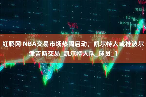 红腾网 NBA交易市场热闹启动，凯尔特人或推波尔津吉斯交易_凯尔特人队_球员_1