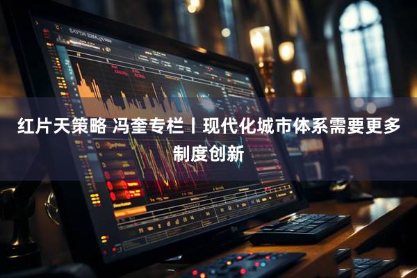 红片天策略 冯奎专栏丨现代化城市体系需要更多制度创新