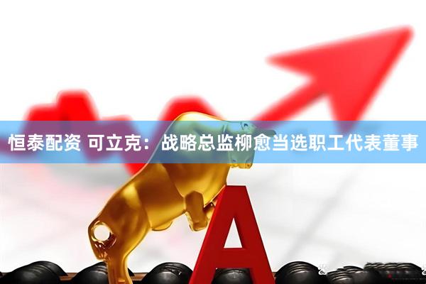 恒泰配资 可立克：战略总监柳愈当选职工代表董事