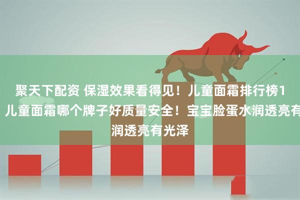 聚天下配资 保湿效果看得见！儿童面霜排行榜10强！儿童面霜哪个牌子好质量安全！宝宝脸蛋水润透亮有光泽