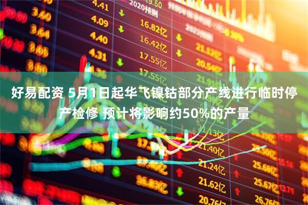 好易配资 5月1日起华飞镍钴部分产线进行临时停产检修 预计将影响约50%的产量