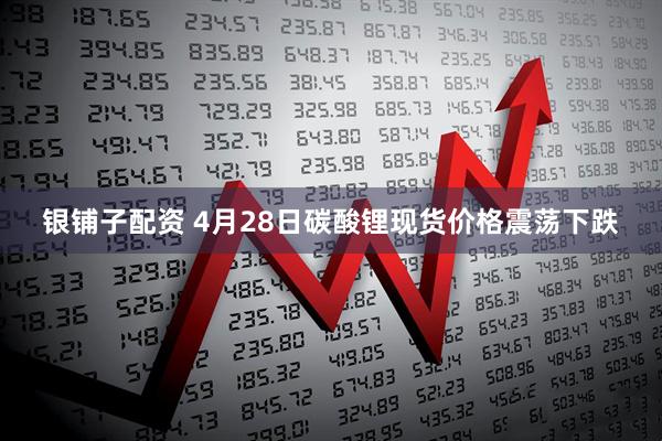 银铺子配资 4月28日碳酸锂现货价格震荡下跌